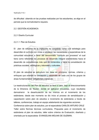 RedIseño P.E.I


de dificultad obtenido en las pruebas realizadas por los estudiantes, se elige en el
período que la normatividad lo requiere.


2.2 GESTIÓN ACADEMICA


2.2.1 Diseño Curricular


2.2.1.1 Plan de Estudios


El   plan de estudios de la institución es concebido como una estrategia para
desarrollar el currículo con miras a satisfacer las necesidades y expectativas de la
comunidad educativa, a favor del denominado “currículo por procesos” el cual
tiene como referentes los procesos de desarrollo integral orientándolos hacia el
desarrollo de competencias más que de contenidos y hacia la consolidación de
prácticas sociales, axiológicas y laborales y culturales.


El plan de estudios se estructura con base en principios, normas, criterios y
enfoques que orientan la concepción y desarrollo de cada uno de los grupos de
áreas fundamentales obligatorias y optativas.


La reestructuración del Plan de estudios se llevó a cabo, bajo el direccionamiento
de la Directora de Núcleo, donde se aplicaron encuestas, cuyo resultados
demostraron      la desarticulación de los mismos sin el incremento de los
estándares; desde ese momento se dio inicio al proceso de sensibilización y
capacitación sobre plan de estudios e incremento de estándares a través de
talleres, conferencias, trabajo en equipo adelantando las siguientes acciones:
Conferencia sobre plan de estudios, por el especialista CARLOS ARTURO CRUZ
Taller sobre Normas técnicas curriculares, Propuesta para el incremento de
estándares al plan de estudios, taller sobre criterios de Evaluación; diseñado y
orientado por la especialista EVANGELINA MOLINA DE GUZMAN.
 