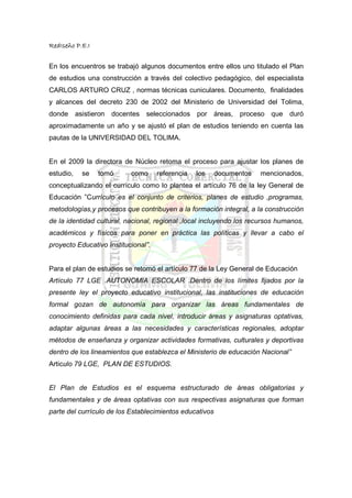 RedIseño P.E.I


En los encuentros se trabajó algunos documentos entre ellos uno titulado el Plan
de estudios una construcción a través del colectivo pedagógico, del especialista
CARLOS ARTURO CRUZ , normas técnicas cuniculares. Documento, finalidades
y alcances del decreto 230 de 2002 del Ministerio de Universidad del Tolima,
donde asistieron docentes seleccionados por áreas, proceso que duró
aproximadamente un año y se ajustó el plan de estudios teniendo en cuenta las
pautas de la UNIVERSIDAD DEL TOLIMA.


En el 2009 la directora de Núcleo retoma el proceso para ajustar los planes de
estudio,   se    tomó      como      referencia   los    documentos   mencionados,
conceptualizando el currículo como lo plantea el artículo 76 de la ley General de
Educación ”Currículo es el conjunto de criterios, planes de estudio ,programas,
metodologías,y procesos que contribuyen a la formación integral, a la construcción
de la identidad cultural, nacional, regional ,local incluyendo los recursos humanos,
académicos y físicos para poner en práctica las políticas y llevar a cabo el
proyecto Educativo Institucional”.


Para el plan de estudios se retomó el artículo 77 de la Ley General de Educación
Artículo 77 LGE .AUTONOMIA ESCOLAR .Dentro de los límites fijados por la
presente ley el proyecto educativo institucional, las instituciones de educación
formal gozan de autonomía para organizar las áreas fundamentales de
conocimiento definidas para cada nivel, introducir áreas y asignaturas optativas,
adaptar algunas áreas a las necesidades y características regionales, adoptar
métodos de enseñanza y organizar actividades formativas, culturales y deportivas
dentro de los lineamientos que establezca el Ministerio de educación Nacional”
Articulo 79 LGE, PLAN DE ESTUDIOS.


El Plan de Estudios es el esquema estructurado de áreas obligatorias y
fundamentales y de áreas optativas con sus respectivas asignaturas que forman
parte del currículo de los Establecimientos educativos
 