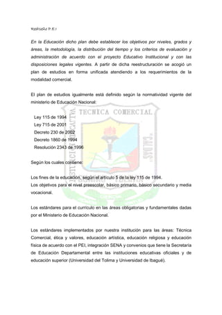 RedIseño P.E.I


En la Educación dicho plan debe establecer los objetivos por niveles, grados y
áreas, la metodología, la distribución del tiempo y los criterios de evaluación y
administración de acuerdo con el proyecto Educativo Institucional y con las
disposiciones legales vigentes. A partir de dicha reestructuración se acogió un
plan de estudios en forma unificada atendiendo a los requerimientos de la
modalidad comercial.


El plan de estudios igualmente está definido según la normatividad vigente del
ministerio de Educación Nacional:


 Ley 115 de 1994
 Ley 715 de 2001
 Decreto 230 de 2002
 Decreto 1860 de 1994
 Resolución 2343 de 1996


Según los cuales contiene:


Los fines de la educación, según el artículo 5 de la ley 115 de 1994.
Los objetivos para el nivel preescolar, básico primario, básico secundario y media
vocacional.


Los estándares para el currículo en las áreas obligatorias y fundamentales dadas
por el Ministerio de Educación Nacional.


Los estándares implementados por nuestra institución para las áreas: Técnica
Comercial, ética y valores, educación artística, educación religiosa y educación
física de acuerdo con el PEI, integración SENA y convenios que tiene la Secretaría
de Educación Departamental entre las instituciones educativas oficiales y de
educación superior (Universidad del Tolima y Universidad de Ibagué).
 