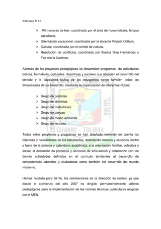 RedIseño P.E.I


                 Mil maneras de leer, coordinado por el área de humanidades, lengua
              castellana.
              Orientación vocacional, coordinada por la docente Virginia Otálora.
              Cultural, coordinado por el comité de cultura.
              Resolución de conflictos, coordinado por Blanca Diva Hernández y
              Flor maría Cardozo.


Además de los proyectos pedagógicos se desarrollan programas de actividades
lúdicas, formativas, culturales, deportivas y sociales que atienden el desarrollo del
sentido y la capacidad lúdica de los educandos como también todas las
dimensiones de su desarrollo, mediante la organización de diferentes clubes:


              Grupo de porristas
              Grupo de chirimías
              Grupo de matachines
              Grupo de danzas
              Grupo de medio ambiente
              Grupo de lectores


Todos estos proyectos y programas se han diseñado teniendo en cuenta los
intereses y necesidades de los estudiantes, destinando tiempos y espacios dentro
y fuera de la jornada y calendario académico; a la orientación familiar, colectiva y
social, al desarrollo de procesos y acciones de articulación y correlación con las
demás actividades definidas en el currículo tendientes al desarrollo de
competencias laborales y ciudadanas como también del desarrollo del mundo
moderno.


Hemos recibido para tal fin, las orientaciones de la dirección de núcleo, ya que
desde el comienzo del año 2007 ha dirigido permanentemente talleres
pedagógicos para la implementación de las normas técnicas curriculares exigidas
por el MEN.
 