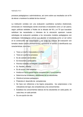 RedIseño P.E.I


procesos pedagógicos o administrativos, así como sobre sus resultados con el fin
de elevar o mantener la calidad de los mismos”.


La institución contaba con una evaluación cuantitativa sumativa (tradicional),
enmarcada en metodologías donde encerraba al estudiante como un ser pasivo;
según políticas estatales a finales de la década del 60 y el 70 que buscaban
satisfacer las necesidades e intereses de la educación aparecen nuevas
estrategias de evaluación paralelas a los renovados modelos pedagógicos con
estrategias metodológicas activas que abordan al estudiante como un ser activo
en la construcción del conocimiento y por ende los criterios de evaluación son
tomados desde nuevos planteamientos, cambiando el sentido e identificando sus
características, como son:


   • Tiene un interés interpretativo y crítico
   • Tiene en cuenta los procesos
   • Es de carácter democrático
   • Es horizontal y participativa
   • Permite múltiples estrategias y procedimientos
   • Es flexible y abierta
   • Es de acción ínter subjetiva
   • Analiza en forma global logros competencias y conocimientos
   • Determina las fortalezas y debilidades de los estudiantes
   • Orienta el proceso pedagógico
   • Pretende el desarrollo de competencias
   • Se hace con referencia a los logros propuestos, los subprocesos o los
       indicadores de logro, las competencias y los conocimientos
   • Establece los conocimientos básicos de los estudiantes en cada grado, en
       cada área, en cada periodo
   • Es una opción de vida
 