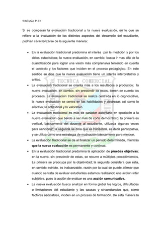 RedIseño P.E.I


Si se comparan la evaluación tradicional y la nueva evaluación, en lo que se
refiere a la evaluación de los distintos aspectos del desarrollo del estudiante,
podrían caracterizarse de la siguiente manera:


   • En la evaluación tradicional predomina el interés por la medición y por los
       datos estadísticos; la nueva evaluación, en cambio, busca ir mas allá de la
       cuantificación para lograr una visión más comprensiva teniendo en cuenta
       el contexto y los factores que inciden en el proceso pedagógico. En este
       sentido se dice que la nueva evaluación tiene un interés interpretativo y
       critico.
   • La evaluación tradicional se orienta más a los resultados o productos; la
       nueva evaluación, en cambio, sin prescindir de estos, tienen en cuenta los
       procesos. La evaluación tradicional se realiza centrada en lo cognoscitivo,
       la nueva evaluación se centra en las habilidades y destrezas así como lo
       afectivo, lo actitudinal y lo valorativo.
   • La evaluación tradicional es más de carácter autoritario en oposición a la
       nueva evaluación que tiende a ser mas de corte democrático; la primera es
       vertical, básicamente del docente al estudiante, utilizada algunas veces
       para sancionar; la segunda se diría que es horizontal, es decir participativa,
       y se utiliza como una estrategia de motivación básicamente para mejorar.
   • La evaluación tradicional se da al finalizar un periodo determinado, mientras
       que la nueva evaluación es permanente y continua.
   • En la evaluación tradicional predomina la aplicación de pruebas objetivas;
       en la nueva, sin prescindir de estas, se recurre a múltiples procedimientos.
       La primera se preocupa por la objetividad; la segunda considera que esta,
       en sentido estricto, es inalcanzable, razón por la cual se puede afirmar que
       cuando se trata de evaluar estudiantes estamos realizando una acción ínter
       subjetiva, pues la acción de evaluar es una acción comunicativa.
   • La nueva evaluación busca analizar en forma global los logros, dificultades
       o limitaciones del estudiante y las causas y circunstancias que, como
       factores asociables, inciden en un proceso de formación. De esta manera la
 