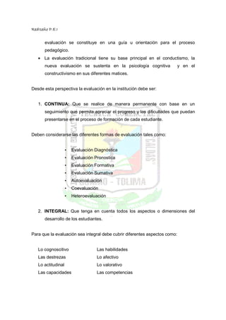 RedIseño P.E.I


       evaluación se constituye en una guía u orientación para el proceso
       pedagógico.
   • La evaluación tradicional tiene su base principal en el conductismo, la
       nueva evaluación se sustenta en la psicología cognitiva              y en el
       constructivismo en sus diferentes matices.


Desde esta perspectiva la evaluación en la institución debe ser:


   1. CONTINUA: Que se realice de manera permanente con base en un
       seguimiento que permita apreciar el progreso y las dificultades que puedan
       presentarse en el proceso de formación de cada estudiante.


Deben considerarse las diferentes formas de evaluación tales como:


                    •   Evaluación Diagnóstica
                    •   Evaluación Pronostica
                    •   Evaluación Formativa
                    •   Evaluación Sumativa
                    •   Autoevaluación
                    •   Coevaluación
                    •   Heteroevaluación


   2. INTEGRAL: Que tenga en cuenta todos los aspectos o dimensiones del
       desarrollo de los estudiantes.


Para que la evaluación sea integral debe cubrir diferentes aspectos como:


   Lo cognoscitivo                  Las habilidades
   Las destrezas                    Lo afectivo
   Lo actitudinal                   Lo valorativo
   Las capacidades                  Las competencias
 