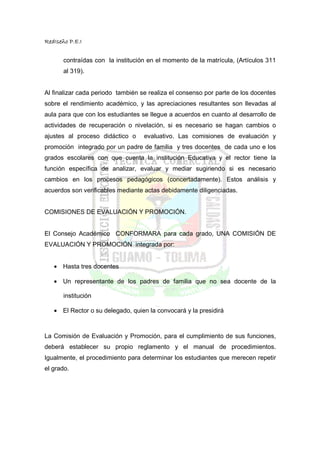 RedIseño P.E.I


       contraídas con la institución en el momento de la matrícula, (Artículos 311
       al 319).


Al finalizar cada periodo también se realiza el consenso por parte de los docentes
sobre el rendimiento académico, y las apreciaciones resultantes son llevadas al
aula para que con los estudiantes se llegue a acuerdos en cuanto al desarrollo de
actividades de recuperación o nivelación, si es necesario se hagan cambios o
ajustes al proceso didáctico o     evaluativo. Las comisiones de evaluación y
promoción integrado por un padre de familia y tres docentes de cada uno e los
grados escolares con que cuenta la institución Educativa y el rector tiene la
función específica de analizar, evaluar y mediar sugiriendo si es necesario
cambios en los procesos pedagógicos (concertadamente). Estos análisis y
acuerdos son verificables mediante actas debidamente diligenciadas.


COMISIONES DE EVALUACIÓN Y PROMOCIÓN.


El Consejo Académico CONFORMARA para cada grado, UNA COMISIÓN DE
EVALUACIÓN Y PROMOCIÓN integrada por:


   • Hasta tres docentes

   • Un representante de los padres de familia que no sea docente de la

       institución

   • El Rector o su delegado, quien la convocará y la presidirá



La Comisión de Evaluación y Promoción, para el cumplimiento de sus funciones,
deberá establecer su propio reglamento y el manual de procedimientos.
Igualmente, el procedimiento para determinar los estudiantes que merecen repetir
el grado.
 