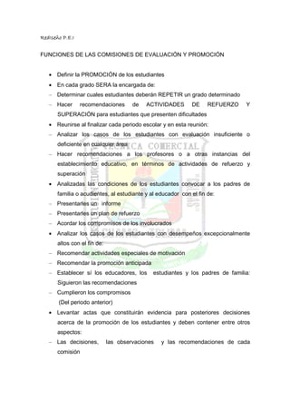 RedIseño P.E.I


FUNCIONES DE LAS COMISIONES DE EVALUACIÓN Y PROMOCIÓN


   • Definir la PROMOCIÓN de los estudiantes
   • En cada grado SERA la encargada de:
   – Determinar cuales estudiantes deberán REPETIR un grado determinado
   – Hacer       recomendaciones       de   ACTIVIDADES      DE     REFUERZO    Y
       SUPERACIÓN para estudiantes que presenten dificultades
   • Reunirse al finalizar cada periodo escolar y en esta reunión:
   – Analizar los casos de los estudiantes con evaluación insuficiente o
       deficiente en cualquier área
   – Hacer recomendaciones a los profesores o a otras instancias del
       establecimiento educativo, en términos de actividades de refuerzo y
       superación
   • Analizadas las condiciones de los estudiantes convocar a los padres de
       familia o acudientes, al estudiante y al educador con el fin de:
   – Presentarles un informe
   – Presentarles un plan de refuerzo
   – Acordar los compromisos de los involucrados
   • Analizar los casos de los estudiantes con desempeños excepcionalmente
       altos con el fin de:
   – Recomendar actividades especiales de motivación
   – Recomendar la promoción anticipada
   – Establecer sí los educadores, los        estudiantes y los padres de familia:
       Siguieron las recomendaciones
   – Cumplieron los compromisos
       (Del periodo anterior)
   • Levantar actas que constituirán evidencia para posteriores decisiones
       acerca de la promoción de los estudiantes y deben contener entre otros
       aspectos:
   – Las decisiones,          las observaciones   y las recomendaciones de cada
       comisión
 