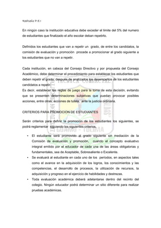 RedIseño P.E.I


En ningún caso la institución educativa debe exceder el limite del 5% del numero
de estudiantes que finalizado el año escolar deban repetirlo.


Definidos los estudiantes que van a repetir un grado, de entre los candidatos, la
comisión de evaluación y promoción procede a promocionar al grado siguiente a
los estudiantes que no van a repetir.


Cada institución, en cabeza del Consejo Directivo y por propuesta del Consejo
Académico, debe determinar el procedimiento para establecer los estudiantes que
deben repetir el grado, después de analizados los desempeños de los estudiantes
candidatos a repetir.
Es decir, establecer las reglas de juego para la toma de esta decisión, evitando
que se presenten determinaciones subjetivas que puedan provocar posibles
acciones, entre otras, acciones de tutela, ante la justicia ordinaria.


CRITERIOS PARA PROMOCION DE ESTUDIANTES

Serán criterios para definir la promoción de los estudiantes los siguientes, se
podrá reglamentar siguiendo los siguientes criterios.

   •   El estudiante será promovido al grado siguiente sin mediación de la
       Comisión de evaluación y promoción,          cuando el concepto evaluativo
       integral emitido por el educador de cada una de las áreas obligatorias y
       fundamentales, sea de Aceptable, Sobresaliente o Excelente.
   •   Se evaluará al estudiante en cada uno de los períodos, en aspectos tales
       como el avance en la adquisición de los logros, los conocimientos y las
       competencias, el desarrollo de procesos, la utilización de recursos, la
       adquisición y progreso en el ejercicio de habilidades y destrezas.
   •   Toda evaluación académica deberá adelantarse dentro del recinto del
       colegio. Ningún educador podrá determinar un sitio diferente para realizar
       pruebas académicas.
 