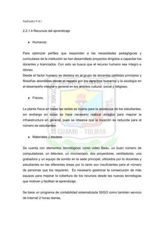 RedIseño P.E.I


2.2.1.4 Recursos del aprendizaje


   ♦ Humanos:


Para optimizar perfiles que respondan a las necesidades pedagógicas y
curriculares de la institución se han desarrollado proyectos dirigidos a capacitar los
docentes y licenciados. Con esto se busca que el recurso humano sea íntegro e
idóneo.
Desde el factor humano se destaca en el grupo de docentes caldistas principios y
filosofías abordadas desde el respeto por los derechos humanos y la axiología en
el desempeño integral y general en los ámbitos cultural, social y religioso.


   ♦ Físicos.


La planta física en todas las sedes es buena para la asistencia de los estudiantes;
sin embargo en todas se hace necesario realizar arreglos para mejorar la
infraestructura en general, pues se observa que la locación es reducida para el
número de estudiantes.


   ♦ Materiales y equipos.


Se cuenta con elementos tecnológicos como video Beau, un buen número de
computadores, un televisor, un microscopio, dos proyectores, ventiladores, una
grabadora y un equipo de sonido en la sede principal; utilizados por lo docentes y
estudiantes en las diferentes áreas por lo tanto son insuficientes para el número
de personas que los requieren. Es necesario gestionar la consecución de más
equipos para mejorar la cobertura de los recursos desde las nuevas tecnologías
que motivan y facilitan el aprendizaje.


Se tiene un programa de contabilidad sistematizada SIIGO como también servicio
de Internet 2 horas diarias.
 