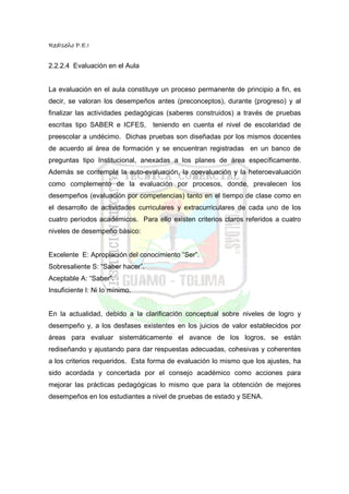 RedIseño P.E.I


2.2.2.4 Evaluación en el Aula


La evaluación en el aula constituye un proceso permanente de principio a fin, es
decir, se valoran los desempeños antes (preconceptos), durante (progreso) y al
finalizar las actividades pedagógicas (saberes construidos) a través de pruebas
escritas tipo SABER e ICFES,      teniendo en cuenta el nivel de escolaridad de
preescolar a undécimo. Dichas pruebas son diseñadas por los mismos docentes
de acuerdo al área de formación y se encuentran registradas en un banco de
preguntas tipo Institucional, anexadas a los planes de área específicamente.
Además se contempla la auto-evaluación, la coevaluación y la heteroevaluación
como complemento de la evaluación por procesos, donde, prevalecen los
desempeños (evaluación por competencias) tanto en el tiempo de clase como en
el desarrollo de actividades curriculares y extracurriculares de cada uno de los
cuatro períodos académicos. Para ello existen criterios claros referidos a cuatro
niveles de desempeño básico:


Excelente E: Apropiación del conocimiento “Ser”.
Sobresaliente S: “Saber hacer”.
Aceptable A: “Saber”.
Insuficiente I: Ni lo mínimo.


En la actualidad, debido a la clarificación conceptual sobre niveles de logro y
desempeño y, a los desfases existentes en los juicios de valor establecidos por
áreas para evaluar sistemáticamente el avance de los logros, se están
rediseñando y ajustando para dar respuestas adecuadas, cohesivas y coherentes
a los criterios requeridos. Esta forma de evaluación lo mismo que los ajustes, ha
sido acordada y concertada por el consejo académico como acciones para
mejorar las prácticas pedagógicas lo mismo que para la obtención de mejores
desempeños en los estudiantes a nivel de pruebas de estado y SENA.
 