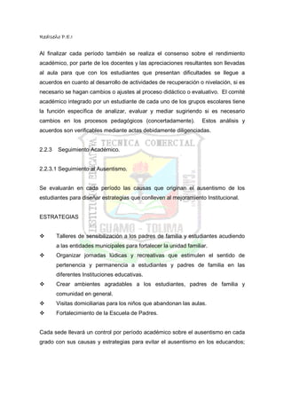 RedIseño P.E.I


Al finalizar cada período también se realiza el consenso sobre el rendimiento
académico, por parte de los docentes y las apreciaciones resultantes son llevadas
al aula para que con los estudiantes que presentan dificultades se llegue a
acuerdos en cuanto al desarrollo de actividades de recuperación o nivelación, si es
necesario se hagan cambios o ajustes al proceso didáctico o evaluativo. El comité
académico integrado por un estudiante de cada uno de los grupos escolares tiene
la función específica de analizar, evaluar y mediar sugiriendo si es necesario
cambios en los procesos pedagógicos (concertadamente).              Estos análisis y
acuerdos son verificables mediante actas debidamente diligenciadas.


2.2.3   Seguimiento Académico.


2.2.3.1 Seguimiento al Ausentismo.


Se evaluarán en cada período las causas que originan el ausentismo de los
estudiantes para diseñar estrategias que conlleven al mejoramiento Institucional.


ESTRATEGIAS


        Talleres de sensibilización a los padres de familia y estudiantes acudiendo
        a las entidades municipales para fortalecer la unidad familiar.
        Organizar jornadas lúdicas y recreativas que estimulen el sentido de
        pertenencia y permanencia a estudiantes y padres de familia en las
        diferentes Instituciones educativas.
        Crear ambientes agradables a los estudiantes, padres de familia y
        comunidad en general.
        Visitas domiciliarias para los niños que abandonan las aulas.
        Fortalecimiento de la Escuela de Padres.


Cada sede llevará un control por período académico sobre el ausentismo en cada
grado con sus causas y estrategias para evitar el ausentismo en los educandos;
 