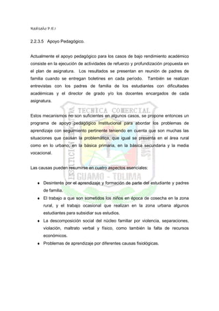 RedIseño P.E.I


2.2.3.5 Apoyo Pedagógico.


Actualmente el apoyo pedagógico para los casos de bajo rendimiento académico
consiste en la ejecución de actividades de refuerzo y profundización propuesta en
el plan de asignatura.   Los resultados se presentan en reunión de padres de
familia cuando se entregan boletines en cada período.      También se realizan
entrevistas con los padres de familia de los estudiantes con dificultades
académicas y el director de grado y/o los docentes encargados de cada
asignatura.


Estos mecanismos no son suficientes en algunos casos, se propone entonces un
programa de apoyo pedagógico Institucional para abordar los problemas de
aprendizaje con seguimiento pertinente teniendo en cuenta que son muchas las
situaciones que causan la problemática, que igual se presenta en el área rural
como en lo urbano, en la básica primaria, en la básica secundaria y la media
vocacional.


Las causas pueden resumirse en cuatro aspectos esenciales:


   ♦ Desinterés por el aprendizaje y formación de parte del estudiante y padres
       de familia.
   ♦ El trabajo a que son sometidos los niños en época de cosecha en la zona
       rural, y el trabajo ocasional que realizan en la zona urbana algunos
       estudiantes para subsidiar sus estudios.
   ♦ La descomposición social del núcleo familiar por violencia, separaciones,
       violación, maltrato verbal y físico, como también la falta de recursos
       económicos.
   ♦ Problemas de aprendizaje por diferentes causas fisiológicas.
 