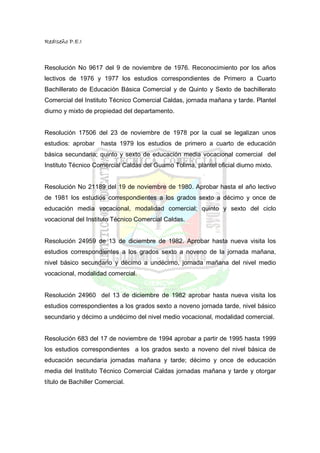 RedIseño P.E.I



Resolución No 9617 del 9 de noviembre de 1976. Reconocimiento por los años
lectivos de 1976 y 1977 los estudios correspondientes de Primero a Cuarto
Bachillerato de Educación Básica Comercial y de Quinto y Sexto de bachillerato
Comercial del Instituto Técnico Comercial Caldas, jornada mañana y tarde. Plantel
diurno y mixto de propiedad del departamento.


Resolución 17506 del 23 de noviembre de 1978 por la cual se legalizan unos
estudios: aprobar    hasta 1979 los estudios de primero a cuarto de educación
básica secundaria; quinto y sexto de educación media vocacional comercial del
Instituto Técnico Comercial Caldas del Guamo Tolima, plantel oficial diurno mixto.


Resolución No 21189 del 19 de noviembre de 1980. Aprobar hasta el año lectivo
de 1981 los estudios correspondientes a los grados sexto a décimo y once de
educación media vocacional, modalidad comercial; quinto y sexto del ciclo
vocacional del Instituto Técnico Comercial Caldas.


Resolución 24959 de 13 de diciembre de 1982. Aprobar hasta nueva visita los
estudios correspondientes a los grados sexto a noveno de la jornada mañana,
nivel básico secundario y décimo a undécimo, jornada mañana del nivel medio
vocacional, modalidad comercial.


Resolución 24960 del 13 de diciembre de 1982 aprobar hasta nueva visita los
estudios correspondientes a los grados sexto a noveno jornada tarde, nivel básico
secundario y décimo a undécimo del nivel medio vocacional, modalidad comercial.


Resolución 683 del 17 de noviembre de 1994 aprobar a partir de 1995 hasta 1999
los estudios correspondientes a los grados sexto a noveno del nivel básica de
educación secundaria jornadas mañana y tarde; décimo y once de educación
media del Instituto Técnico Comercial Caldas jornadas mañana y tarde y otorgar
título de Bachiller Comercial.
 
