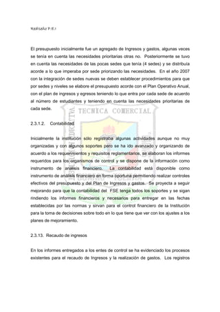 RedIseño P.E.I



El presupuesto inicialmente fue un agregado de Ingresos y gastos, algunas veces
se tenía en cuenta las necesidades prioritarias otras no. Posteriormente se tuvo
en cuenta las necesidades de las pocas sedes que tenía (4 sedes) y se distribuía
acorde a lo que imperaba por sede priorizando las necesidades. En el año 2007
con la integración de sedes nuevas se deben establecer procedimientos para que
por sedes y niveles se elabore el presupuesto acorde con el Plan Operativo Anual,
con el plan de ingresos y egresos teniendo lo que entra por cada sede de acuerdo
al número de estudiantes y teniendo en cuenta las necesidades prioritarias de
cada sede.


2.3.1.2.   Contabilidad


Inicialmente la institución sólo registraba algunas actividades aunque no muy
organizadas y con algunos soportes pero se ha ido avanzado y organizando de
acuerdo a los requerimientos y requisitos reglamentarios, se elaboran los informes
requeridos para los organismos de control y se dispone de la información como
instrumento de análisis financiero.      La contabilidad está disponible como
instrumento de análisis financiero en forma oportuna permitiendo realizar controles
efectivos del presupuesto y del Plan de Ingresos y gastos. Se proyecta a seguir
mejorando para que la contabilidad del FSE tenga todos los soportes y se sigan
rindiendo los informes financieros y necesarios para entregar en las fechas
establecidas por las normas y sirvan para el control financiero de la Institución
para la toma de decisiones sobre todo en lo que tiene que ver con los ajustes a los
planes de mejoramiento.


2.3.13. Recaudo de ingresos


En los informes entregados a los entes de control se ha evidenciado los procesos
existentes para el recaudo de Ingresos y la realización de gastos. Los registros
 