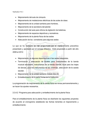 RedIseño P.E.I


   •   Mejoramiento del aula de cómputo.
   •   Mejoramiento de instalaciones eléctricas de las aulas de clase.
   •   Mejoramiento de la unidad sanitaria para hombres.
   •   Mejoramiento de la secretaría del plantel.
   •   Construcción del aula para oficina de digitación de boletines.
   •   Mejoramiento de espacios deportivos y recreativos.
   •   Mejoramiento de la planta física de las sedes
   •   Adecuación de los comedores para algunas sedes


Lo que se ha realizado se han programado por el mantenimiento preventivo
presentado y aprobado por el consejo directivo. Está proyectado a partir del año
2008 al 2012:


   •   Mejoramiento de algunas dependencias d las sedes integradas.
   •   Terminación y adecuación de locales para: Instrumentos de la banda
       musical estudiantil, instrumentos de la banda marcial, local para los trajes
       de danzas, para los instrumentos de las chirimías, adecuación de la caseta
       escolar.
   •   Mejoramiento de la unidad sanitaria módulo dos (2).
   •   Embellecimiento de la parte frontal de la Institución.


La programación de mejoramiento de la planta física se revisa permanentemente y
se hacen los ajustes necesarios.


2.3.4.2 Programa para adecuación y embellecimiento de la planta física


Para el embellecimiento de la planta física se diseñarán los siguientes proyectos
de acuerdo al cronograma establecido las fechas tenientes al mejoramiento y
embellecimiento:
 