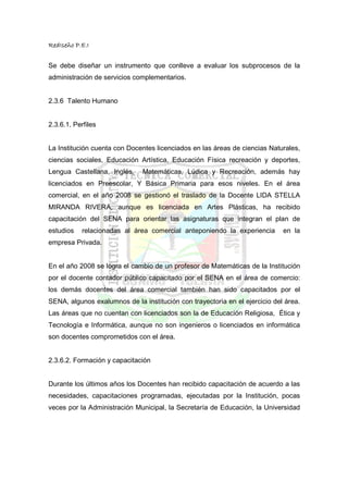 RedIseño P.E.I


Se debe diseñar un instrumento que conlleve a evaluar los subprocesos de la
administración de servicios complementarios.


2.3.6 Talento Humano


2.3.6.1. Perfiles


La Institución cuenta con Docentes licenciados en las áreas de ciencias Naturales,
ciencias sociales, Educación Artística, Educación Física recreación y deportes,
Lengua Castellana, Inglés,     Matemáticas, Lúdica y Recreación, además hay
licenciados en Preescolar, Y Básica Primaria para esos niveles. En el área
comercial, en el año 2008 se gestionó el traslado de la Docente LIDA STELLA
MIRANDA RIVERA, aunque es licenciada en Artes Plásticas, ha recibido
capacitación del SENA para orientar las asignaturas que integran el plan de
estudios    relacionadas al área comercial anteponiendo la experiencia       en la
empresa Privada.


En el año 2008 se logra el cambio de un profesor de Matemáticas de la Institución
por el docente contador público capacitado por el SENA en el área de comercio:
los demás docentes del área comercial también han sido capacitados por el
SENA, algunos exalumnos de la institución con trayectoria en el ejercicio del área.
Las áreas que no cuentan con licenciados son la de Educación Religiosa, Ética y
Tecnología e Informática, aunque no son ingenieros o licenciados en informática
son docentes comprometidos con el área.


2.3.6.2. Formación y capacitación


Durante los últimos años los Docentes han recibido capacitación de acuerdo a las
necesidades, capacitaciones programadas, ejecutadas por la Institución, pocas
veces por la Administración Municipal, la Secretaría de Educación, la Universidad
 