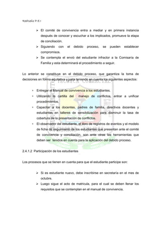 RedIseño P.E.I


             El comité de convivencia entra a mediar y en primera instancia
             después de conocer y escuchar a los implicados, promueve la etapa
             de conciliación.
             Siguiendo    con    el     debido   proceso,   se   pueden   establecer
             compromisos.
             Se contempla el envió del estudiante infractor a la Comisaría de
             Familia y esta determinará el procedimiento a seguir.


Lo anterior se constituye en el debido proceso, que garantiza la toma de
decisiones en forma equitativa y justa teniendo en cuenta los siguientes aspectos:


       ∗   Entregar el Manual de convivencia a los estudiantes.
       ∗   Utilizando la cartilla del      manejo de conflictos, entrar a unificar
           procedimientos.
       ∗   Capacitar a los docentes, padres de familia, directivos docentes y
           estudiantes en talleres de sensibilización para disminuir la tasa de
           cobertura de la presentación de conflictos.
       ∗   El observador del estudiante, el libro de registros de eventos y el modelo
           de ficha de seguimiento de los estudiantes que presentan ante el comité
           de convivencia y conciliación, son ente otras las herramientas que
           deben ser tenidos en cuenta para la aplicación del debido proceso.


2.4.1.2 Participación de los estudiantes


Los procesos que se tienen en cuenta para que el estudiante participe son:


             Si es estudiante nuevo, debe inscribirse en secretaría en el mes de
             octubre.
             Luego sigue el acto de matricula, para el cual se deben llenar los
             requisitos que se contemplan en el manual de convivencia.
 