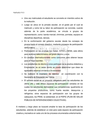 RedIseño P.E.I


             Una vez matriculado el estudiante se convierte en miembro activo de
             la institución.
             Luego se ubica en la jornada escolar, en el grado par el cual se
             matriculó y como tal su labor de participación se concreta, cuando
             además     de     la   parte   académica,   se   vincula   a   grupos   de
             representación, como: banda marcial, chirimías, porristas, equipos en
             disciplinas deportivas, danzas.
             En la conformación del gobierno escolar desde los consejos de
             grupos hasta el consejo directivo, mediante procesos de participación
             democrática.
             Participación en las pruebas tipo Saber, ICFES y SENA, este último
             para alumnos seleccionados del grado décimo y once.
             En eventos interinstitucionales como concursos para obtener becas
             para el mejor bachiller.
             Los estudiantes de décimo y once participan de la practica didáctica y
             Empresarial, es en estas donde se puede determinar que clase de
             egresados estamos enviando a la sociedad.
             Se realizará el inventario de talentos           en coordinación con la
             Secretaría de Educación del Tolima.
             El servicio social es un proyecto obligatorio para los estudiantes de
             último año y este ofrece espacios de participación variados en los
             cuales los estudiantes demuestran sus competencias; igualmente en
             los proyectos productivos, como huerta escolar, desayunos y
             refrigerios; otros espacios de participación son los grupos de
             catequesis, los PRAE, la solidaridad, en el PSPIC (PLAN DE SALUD
             PÚBLICA DE INTERVENCIONES COLECTIVAS).


   A mediano y largo plazo se buscará ampliar la tasa de participación de los
   estudiantes, además de establecer un club para cada espacio de participación
   creativa y recreativa en cada uno de los procesos enumerados anteriormente.
 