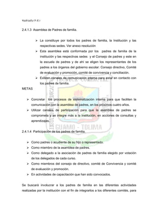 RedIseño P.E.I


2.4.1.3 Asamblea de Padres de familia.


             La constituye por todos los padres de familia, la Institución y las
             respectivas sedes. Ver anexo resolución
             Esta asamblea está conformada por los          padres de familia de la
             institución y las respectivas sedes y el Consejo de padres y este en
             la escuela de padres y de ahí se eligen los representantes de los
             padres a los órganos del gobierno escolar: Consejo directivo, Comité
             de evaluación y promoción, comité de convivencia y conciliación.
             Existen canales de comunicación interna para estar en contacto con
             los padres de familia.
METAS


       Concretar   los procesos de sistematización interna para que faciliten la
       comunicación con la asamblea de padres, en los próximos cuatro años.
       Utilizar canales de participación para que la asamblea de padres se
       comprometa y se integre más a la institución, en acciones de consultas y
       aprendizajes.


2.4.1.4 Participación de los padres de familia.


       Como padres o acudiente de su hijo o representado.
       Como miembro de la asamblea de padres.
       Como delegado a la asociación de padres de familia elegido por votación
       de los delegados de cada curso.
       Como miembros del consejo de directivo, comité de Convivencia y comité
       de evaluación y promoción.
       En actividades de capacitación que han sido convocados.


Se buscará involucrar a los padres de familia en las diferentes actividades
realizadas por la institución con el fin de integrarlos a los diferentes comités, para
 
