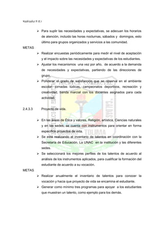 RedIseño P.E.I


             Para suplir las necesidades y expectativas, se adecuan los horarios
             de atención, incluido las horas nocturnas, sábados y domingos, esto
             último para grupos organizados y servicios a las comunidad.
METAS
             Realizar encuestas periódicamente para medir el nivel de aceptación
             y el impacto sobre las necesidades y expectativas de los estudiantes.
             Ajustar los mecanismos una vez por año, de acuerdo a la demanda
             de necesidades y expectativas, partiendo de las direcciones de
             grupo.
             Ponderar el grado de satisfacción que se observa en el ambiente
             escolar: jornadas lúdicas, campeonatos deportivos, recreación y
             creatividad, banda marcial con los docentes asignados para cada
             actividad.


2.4.3.3      Proyecto de vida.


             En las áreas de Ética y valores, Religión, artística, Ciencias naturales
             y en las sedes, se cuenta con instrumentos para orientar en forma
             especifica proyectos de vida.
             Se está realizando el inventario de talentos en coordinación con la
             Secretaría de Educación. La UNAC en la institución y las diferentes
             sedes.
             Se seleccionará los mejores perfiles de los talentos de acuerdo al
             análisis de los instrumentos aplicados, para cualificar la formación del
             estudiante de acuerdo a su vocación.
METAS
             Realizar anualmente el inventario de talentos para conocer la
             vocación y hacia que proyecto de vida se encamina el estudiante.
             Generar como mínimo tres programas para apoyar a los estudiantes
             que muestran un talento, como ejemplo para los demás.
 