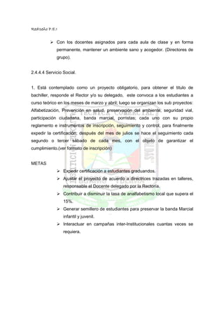 RedIseño P.E.I


             Con los docentes asignados para cada aula de clase y en forma
             permanente, mantener un ambiente sano y acogedor. (Directores de
             grupo).


2.4.4.4 Servicio Social.


1. Está contemplado como un proyecto obligatorio, para obtener el titulo de
bachiller, responde el Rector y/o su delegado, este convoca a los estudiantes a
curso teórico en los meses de marzo y abril; luego se organizan los sub proyectos:
Alfabetización, Prevención en salud, preservación del ambiente, seguridad vial,
participación ciudadana, banda marcial, porristas; cada uno con su propio
reglamento e instrumentos de inscripción, seguimiento y control, para finalmente
expedir la certificación; después del mes de julios se hace el seguimiento cada
segundo o tercer sábado de cada mes, con el objeto de garantizar el
cumplimiento.(ver formato de inscripción)


METAS
                 Expedir certificación a estudiantes graduandos.
                 Ajustar el proyecto de acuerdo a directrices trazadas en talleres,
                 responsable el Docente delegado por la Rectoría.
                 Contribuir a disminuir la tasa de analfabetismo local que supera el
                 15%.
                 Generar semillero de estudiantes para preservar la banda Marcial
                 infantil y juvenil.
                 Interactuar en campañas inter-Institucionales cuantas veces se
                 requiera.
 