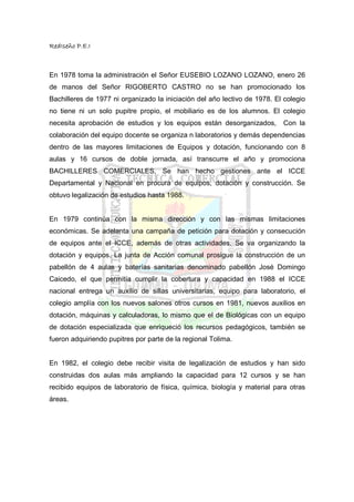 RedIseño P.E.I



En 1978 toma la administración el Señor EUSEBIO LOZANO LOZANO, enero 26
de manos del Señor RIGOBERTO CASTRO no se han promocionado los
Bachilleres de 1977 ni organizado la iniciación del año lectivo de 1978. El colegio
no tiene ni un solo pupitre propio, el mobiliario es de los alumnos. El colegio
necesita aprobación de estudios y los equipos están desorganizados,        Con la
colaboración del equipo docente se organiza n laboratorios y demás dependencias
dentro de las mayores limitaciones de Equipos y dotación, funcionando con 8
aulas y 16 cursos de doble jornada, así transcurre el año y promociona
BACHILLERES COMERCIALES. Se han hecho gestiones ante el ICCE
Departamental y Nacional en procura de equipos, dotación y construcción. Se
obtuvo legalización de estudios hasta 1988.


En 1979 continúa con la misma dirección y con las mismas limitaciones
económicas. Se adelanta una campaña de petición para dotación y consecución
de equipos ante el ICCE, además de otras actividades. Se va organizando la
dotación y equipos. La junta de Acción comunal prosigue la construcción de un
pabellón de 4 aulas y baterías sanitarias denominado pabellón José Domingo
Caicedo, el que permitía cumplir la cobertura y capacidad en 1988 el ICCE
nacional entrega un auxilio de sillas universitarias, equipo para laboratorio, el
colegio amplía con los nuevos salones otros cursos en 1981, nuevos auxilios en
dotación, máquinas y calculadoras, lo mismo que el de Biológicas con un equipo
de dotación especializada que enriqueció los recursos pedagógicos, también se
fueron adquiriendo pupitres por parte de la regional Tolima.


En 1982, el colegio debe recibir visita de legalización de estudios y han sido
construidas dos aulas más ampliando la capacidad para 12 cursos y se han
recibido equipos de laboratorio de física, química, biología y material para otras
áreas.
 