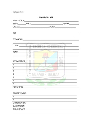 RedIseño P.E.I


                         PLAN DE CLASE
INSTITUCION______________________________________________________
SEDE________AREA________________________________FECHA__________
GRADO______________________________HORA_____________________


EJE______________________________________________________________
_____________________________________________________________
ESTANDAR________________________________________________________
___________________________________________________________
LOGRO___________________________________________________________
__________________________________________________________________
TEMA_____________________________________________________________
__________________________________________________________________
_______________________________________________________
ACTIVIDADES_
1
2
3
4
5
6
7
RECURSOS________________________________________________________
__________________________________________________________________
COMPETENCIA
1
2
CRITERIOS DE
EVALUACION______________________________________________________
BIBLIOGRAFIA_____________________________________________________
__________________________________________________________________
 