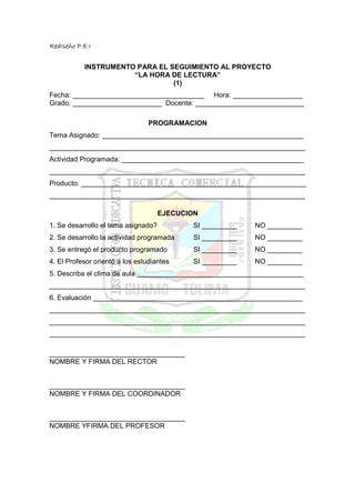 RedIseño P.E.I


           INSTRUMENTO PARA EL SEGUIMIENTO AL PROYECTO
                      “LA HORA DE LECTURA”
                                (1)
Fecha: __________________________________ Hora: __________________
Grado: _______________________ Docente: ____________________________

                                 PROGRAMACION
Tema Asignado: ____________________________________________________
__________________________________________________________________
Actividad Programada: _______________________________________________
__________________________________________________________________
Producto: __________________________________________________________
__________________________________________________________________

                                     EJECUCION
1. Se desarrollo el tema asignado?          SI _________   NO _________
2. Se desarrollo la actividad programada    SI _________   NO _________
3. Se entregó el producto programado        SI _________   NO _________
4. El Profesor orientó a los estudiantes    SI _________   NO _________
5. Describa el clima de aula ___________________________________________
__________________________________________________________________
6. Evaluación ______________________________________________________
__________________________________________________________________
__________________________________________________________________
__________________________________________________________________

___________________________________
NOMBRE Y FIRMA DEL RECTOR


___________________________________
NOMBRE Y FIRMA DEL COORDINADOR


___________________________________
NOMBRE YFIRMA DEL PROFESOR
 