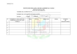 RedIseño P.E.I



                          INSTITUCION EDUCATIVA TECNICA COMERCIAL CALDAS
                                          SERVICIO SOCIAL 2009
                                         FICHA DE SEGUIMIENTO
                 NOMBRE DEL SUBPROYECTO:_____________________________________________________

                 NOMBRE DEL ESTUDIANTE SENSIBILIZADOR:_______________________________________

                 GRADO:_________ CURSO:_______CODIGO:______________D.I._________________________

Nº    NOMBRES Y APELLIDOS DEL         TEMA       FECHA          DIRECCION            FIRMA           NÚMERO
       REPRESENTANTE DE CADA                                                                            DE
              FAMILIA                                                                              BENEFICIARIOS
1

2

3

4

5
 