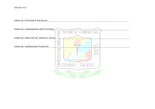 RedIseño P.E.I




FIRMA DEL ESTUDIANTE BACHILLER: ______________________________________________________________________



FIRMA DEL COORDINADOR INSTITUCIONAL: ________________________________________________________________



FIRMA DEL DIRECTOR DEL SERVICIO SOCIAL: _______________________________________________________________



FIRMA DEL DINAMIZADOR MUNICIPAL ______________________________________________________________________
 