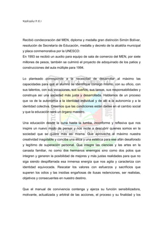 RedIseño P.E.I




Recibió condecoración del MEN, diploma y medalla gran distinción Simón Bolívar,
resolución de Secretaría de Educación, medalla y decreto de la alcaldía municipal
y placa conmemorativa por la UNESCO:
En 1993 se recibió un auxilio para equipo de sala de comercio del MEN, por siete
millones de pesos, también se culminó el proyecto de adoquinado de los patios y
construcciones del aula múltiple para 1994.


Lo planteado corresponde a la necesidad de desarrollar al máximo las
capacidades para que el alumno se identifique consigo mismo, con su oficio, con
sus talentos, con sus vocaciones, sus sueños, sus tareas, sus responsabilidades y
construya así una sociedad más justa y desarrollada. Hablamos de un proceso
que va de la autonomía a la identidad individual y de allí a la autonomía y a la
identidad colectiva. Creemos que las condiciones están dadas en el cambio social
y que la educación será un órgano maestro.


Una educación desde la cuna hasta la tumba, inconforme y reflexiva que nos
inspire un nuevo modo de pensar y nos incite a descubrir quienes somos en la
sociedad que se quiere más así misma. Que aproveche al máximo nuestra
creatividad inagotable y conciba una ética y una estética para ese afán desaforado
y legítimo de superación personal. Que integre las ciencias y las artes en la
canasta familiar, no como dos hermanos enemigos sino como dos polos que
integren y generen la posibilidad de mejores y más justas realidades para que no
siga siendo despilfarrada esa inmensa energía que nos agita y caracteriza con
identidad equivocada. Rescatar los valores con esfuerzos y sacrificios que
superen los odios y las insidias engañosas de ilusas redenciones, ser realistas,
objetivos y consecuentes en nuestro destino.


Que el manual de convivencia contenga y ejerza su función sensibilizadora,
motivante, actualizada y arbitral de las acciones, el proceso y su finalidad y los
 