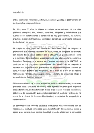 RedIseño P.E.I



entes, estamentos y miembros, estimulen, secunden y participen positivamente en
su desarrollo y engrandecimiento.


En 1995, estos 53 años de labores educativas hacen testimonio de una labor
patriótica, abnegada, leal, honesta, constante, resignada y menesterosa que
cuenta en sus satisfacciones la constancia de hoy, profesionales, ex alumnos,
orgullo de la sociedad Guamuna, satisfacción del colegio y promisorio éxito para
los familiares y los suyos.


El colegio ha sido objeto de importantes distinciones como la otorgada al
promocionar sus primeros bachilleres en 1971, como las otorgadas por el MEN,
con medalla de oro en sus bodas de oro, la UNESCO, La gobernación del Tolima
y el municipio. Como exaltación y reconocimiento a su labor constante, paciente y
formadora. Pertenece a la cadena de Escuelas asociadas a la UNESCO             y
participar en dos congresos internacionales. Ser ganador de un delegado al
recorrido 111 viajes de Colón, patrocinado por el gobierno español. Ganador en
concurso Mejor bachiller alto Magdalena, de la feria del Saber en el Instituto
Tolimense de Formación Técnica profesional. Testimonio de un ejercicio íntegro a
su condición, su destino y su rango.


Últimamente el tenor de normas, exigencias políticas determinantes y constantes
presiones socio- Evolutivas ha hecho y hace ingentes esfuerzos para responder
satisfactoriamente, sin la satisfacción debido a los escasos recursos económicos,
dotativos y de capacitación que permitan reconocer el sacrificio y entrega de no
pocos de la nómina de docentes identificados y conscientes de su condición y
responsabilidad.


La confirmación del Proyecto Educativo Institucional, más consecuente con las
necesidades, objetivos e intereses que a la satisfacción de una norma, espera y
aspira a ser pionero de un cambio de actitud, proceder y labor con la comunidad
 