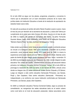 RedIseño P.E.I



En el año 2002 se sigue con los planes, programas, proyectos y convenios lo
mismo que la articulación con un buen entusiasmo producto de la nueva vida
jurídica dada a la Institución Educativa a través de la resolución de aprobación de
estudios hasta nueva visita.


En este año se produce el cambio del señor Rector Eusebio Lozano Lozano, hacia
el mes de junio por decisión de la secretaría de educación y cultura del Tolima por
cumplimiento de la edad para retiro forzoso (65 años). Asume en el mes de julio
de 2002 la rectoría del plantel en reemplazo del mismo, el señor Fernando
Guzmán Mosos, quien viene trasladado como rector de la Institución Educativa
“Mariano Ospina Pérez” de Velú, municipio de Natagaima, Tolima.


Cabe anotar que el nuevo rector tiene un conocimiento amplio y suficiente porque
se vinculó a la institución desde 1964 como estudiante y bachiller de la primera
promoción, como docente laboró desde 1973 hasta junio de 1986; lo mismo la
experiencia como rector desde junio de 1986 en otro plantel oficial. Además como
padre de familia de este colegio donde estudiaron sus hijos. Hacia noviembre 19
de 2002 se promulga la resolución de integración No 1404, donde integran la sede
educativa “Sor Josefa del Castillo”, establecimiento educativo de educación básica
primaria a la Institución Educativa técnica Comercial “Caldas”. En el año 2003 se
promulga la resolución No 0263 de fecha 14 de febrero de 2003, artículo único
donde se integran dos (2) sedes educativas rurales Quinto Chipuelo y El Sáman.
Luego se integran a este centro educativo Serrezuela Primavera, Las Garzas,
Paujil y San Cayetano. Este centro educativo (Serrezuela           Primavera) es
independizado y se conforma una nueva institución conformada por Serrezuela
Primavera, Las Garzas, paujil y San Cayetano.


En 2004 La institución educativa Técnica Comercial Caldas, sigue su proceso de
consolidación, se reorganizan las sedes educativas tanto en el sector urbano
como rural tanto en el nivel de educación preescolar, básica secundaria como
 