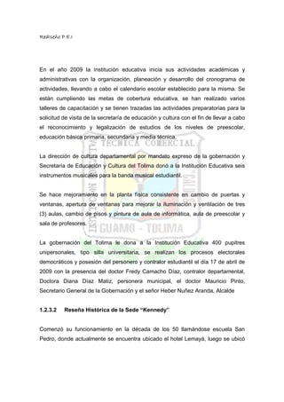 RedIseño P.E.I




En el año 2009 la institución educativa inicia sus actividades académicas y
administrativas con la organización, planeación y desarrollo del cronograma de
actividades, llevando a cabo el calendario escolar establecido para la misma. Se
están cumpliendo las metas de cobertura educativa, se han realizado varios
talleres de capacitación y se tienen trazadas las actividades preparatorias para la
solicitud de visita de la secretaría de educación y cultura con el fin de llevar a cabo
el reconocimiento y legalización de estudios de los niveles de preescolar,
educación básica primaria, secundaria y media técnica.


La dirección de cultura departamental por mandato expreso de la gobernación y
Secretaría de Educación y Cultura del Tolima donó a la Institución Educativa seis
instrumentos musicales para la banda musical estudiantil.


Se hace mejoramiento en la planta física consistente en cambio de puertas y
ventanas, apertura de ventanas para mejorar la iluminación y ventilación de tres
(3) aulas, cambio de pisos y pintura de aula de informática, aula de preescolar y
sala de profesores.


La gobernación del Tolima le dona a la Institución Educativa 400 pupitres
unipersonales, tipo silla universitaria, se realizan los procesos electorales
democráticos y posesión del personero y contralor estudiantil el día 17 de abril de
2009 con la presencia del doctor Fredy Camacho Díaz, contralor departamental,
Doctora Diana Díaz Matiz, personera municipal, el doctor Mauricio Pinto,
Secretario General de la Gobernación y el señor Heber Nuñez Aranda, Alcalde


1.2.3.2   Reseña Histórica de la Sede “Kennedy”


Comenzó su funcionamiento en la década de los 50 llamándose escuela San
Pedro, donde actualmente se encuentra ubicado el hotel Lemayá, luego se ubicó
 
