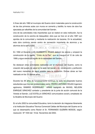 RedIseño P.E.I




A fines del año 1960 el municipio del Guamo donó materiales para la construcción
de las dos primeras aulas con muros en cemento y ladrillo; la mano de obra fue
ejecutada por albañiles de la comunidad del Samán.
Una de las actividades más importantes que se realizó en esta institución, fue la
construcción de la cancha de básquetbol, obra que se hizo en el año 1987 con
aportes de la comunidad y mediante la realización de bazares. En la actualidad,
esta obra continúa siendo centro de recreación importante de alumnos y ex
alumnos de la comunidad.


En 1994 el Docente LUIS HUMBERTO ROJAS elaboró los planos y empezó la
construcción de la capilla “Cristo de la Paz”, que se inauguró el 12 de Julio de
1999 y sigue siendo el orgullo de la comunidad del Samán.


Se destacan otras actividades realizadas por el municipio del Guamo, como la
creación del puesto de salud en la sede del samán y la construcción y perfección
del nuevo manantial de agua potable para la institución. Dichas obras se han
realizado en los 10 últimos años.


Durante los 48 años de funcionamiento contínuo, la sede ha preparado buenos
estudiantes que hoy son profesionales como: PEDRO ANTONIO ROJAS Ingeniero
agrónomo, RAMIRO RODRÍGUEZ             ARIAS topógrafo de INVIAS, NELSON
ENRIQUE SÁNCHEZ contador y presidente de la junta de acción comunal de la
Vereda el Samán, LUZ ESTELLA SÁNCHEZ comunicadora social y empleada de
la Alcaldía de Municipio del Guamo


En el año 2002 la comunidad Educativa, tomo la decisión de integrarse libremente
a la Institución Educativa Técnica Comercial Caldas del Municipio del Guamo en la
que se desempeña como Rector el Sr. FERNANDO GUZMÁN MOSOS, según
resolución Nº 1404 del 19 de Noviembre del 2002.
 
