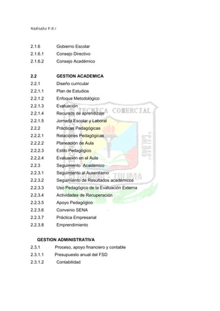 RedIseño P.E.I



2.1.6            Gobierno Escolar
2.1.6.1          Consejo Directivo
2.1.6.2          Consejo Académico


2.2              GESTION ACADEMICA
2.2.1            Diseño curricular
2.2.1.1          Plan de Estudios
2.2.1.2          Enfoque Metodológico
2.2.1.3          Evaluación
2.2.1.4          Recursos de aprendizaje
2.2.1.5          Jornada Escolar y Laboral
2.2.2            Prácticas Pedagógicas
2.2.2.1          Relaciones Pedagógicas
2.2.2.2          Planeación de Aula
2.2.2.3          Estilo Pedagógico
2.2.2.4          Evaluación en el Aula
2.2.3            Seguimiento Académico
2.2.3.1          Seguimiento al Ausentismo
2.2.3.2          Seguimiento de Resultados académicos
2.2.3.3          Uso Pedagógico de la Evaluación Externa
2.2.3.4          Actividades de Recuperación
2.2.3.5          Apoyo Pedagógico
2.2.3.6          Convenio SENA
2.2.3.7          Práctica Empresarial
2.2.3.8          Emprendimiento


      GESTION ADMINISTRATIVA
2.3.1        Proceso, apoyo financiero y contable
2.3.1.1      Presupuesto anual del FSD
2.3.1.2          Contabilidad
 
