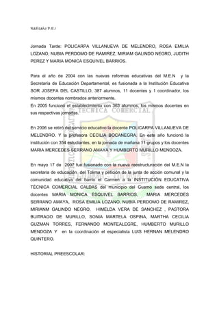 RedIseño P.E.I



Jornada Tarde: POLICARPA VILLANUEVA DE MELENDRO, ROSA EMILIA
LOZANO, NUBIA PERDOMO DE RAMIREZ, MIRIAM GALINDO NEGRO, JUDITH
PEREZ Y MARIA MONICA ESQUIVEL BARRIOS.


Para el año de 2004 con las nuevas reformas educativas del M.E.N            y la
Secretaría de Educación Departamental, es fusionada a la Institución Educativa
SOR JOSEFA DEL CASTILLO, 387 alumnos, 11 docentes y 1 coordinador, los
mismos docentes nombrados anteriormente.
En 2005 funcionó el establecimiento con 363 alumnos, los mismos docentes en
sus respectivas jornadas.


En 2006 se retiró del servicio educativo la docente POLICARPA VILLANUEVA DE
MELENDRO. Y la profesora CECILIA BOCANEGRA. En este año funcionó la
institución con 354 estudiantes, en la jornada de mañana 11 grupos y los docentes
MARIA MERCEDES SERRANO AMAYA Y HUMBERTO MURILLO MENDOZA.


En mayo 17 de 2007 fue fusionado con la nueva reestructuración del M.E.N la
secretaria de educación del Tolima y petición de la junta de acción comunal y la
comunidad educativa del barrio el Carmen a la INSTITUCIÓN EDUCATIVA
TÉCNICA COMERCIAL CALDAS del municipio del Guamo sede central, los
docentes   MARIA    MONICA ESQUIVEL         BARRIOS,       MARIA MERCEDES
SERRANO AMAYA, ROSA EMILIA LOZANO, NUBIA PERDOMO DE RAMIREZ,
MIRIANM GALINDO NEGRO,           HIMELDA VERA DE SANCHEZ , PASTORA
BUITRAGO DE MURILLO, SONIA MARTELA OSPINA, MARTHA CECILIA
GUZMAN TORRES, FERNANDO MONTEALEGRE, HUMBERTO MURILLO
MENDOZA Y        en la coordinación el especialista LUIS HERNAN MELENDRO
QUINTERO.


HISTORIAL PREESCOLAR:
 