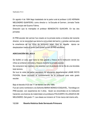 RedIseño P.E.I



En agosto 4 de 1984 llego trasladado de la parte rural el profesor LUIS HERNAN
MELENDRO QUINTERO, como director a la Escuela el Carmen, Jornada Tarde
del municipio del Guamo-Tolima.
Dirección que la manejaba el profesor BENEDICTO GUACARI. En las dos
jornadas


El PRE-escolar del carmen fue creado en la jornada tarde a iniciativa del reciente
director, vio la necesidad que tenia la comunidad del barrio y veredas vecinas para
la enseñanza de los niños de temprana edad. Que en aquella               época se
desplazaban hasta el centro para poder acudir al PRE-escolares.


ADECUACIÓN DEL AULA


Se facilitó un aula, que fuera la más grande y fresca de la institución donde los
niños se sintieran cómodos y frescos durante la jornada escolar.
Se compraron las mesitas y los asientos con el producto de la rifa de una bicicleta
todo terreno.
Se tuvo la visita del señor secretario de educación departamental JAIME ROYS
PICHON, Quien prometió el nombramiento de la profesora para este grado
escolar.


Bajo el decreto 0123 del 11 de febrero del año 1985.
Fue así como nombraron a la Señorita MARIA MONICA ESQUIVEL. Tecnóloga en
PRE-escolar, con experiencia de 3 años. Quien se encontraba en la institución
haciendo una licencia de maternidad a la profesora POLICARPA VILLANUEVA DE
MELENDRO. Del grado 1º. Las clases se iniciaron el 15 de marzo del mismo año.


1.2.3.8         Reseña Histórica Sede Serrezuela Primavera
 