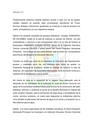 RedIseño P.E.I



Posteriormente recibimos material didáctico acorde a cada uno de los grados:
cartillas, dotación de pupitres, sillas universitarias, laboratorios de: Física,
Química, Biología y Electrónica, igualmente se construyó un aula de computo con
cuatro computadores con sus respectivos equipos.


Debido a la creciente necesidad de actualizar bibliotecas virtuales, COMPARTEL
DE COLOMBIA, instaló en la sala de sistemas un servidor de Internet con dos
computadores y extensivo a dos computadores más y en el mes de Febrero el
Especialista FERNANDO GUZMÁN MOSOS, Rector de la Institución Educativa
Técnica Comercial CALDAS y actual Rector del Centro Educativo Serrezuela
Primavera, hizo entrega de dos computadores más enviados por Computadores
para Educar del Ministerio de Educación Nacional.


También se recibió por parte de la Secretaría de Educación del Departamento,
equipos y materiales como fue una biblioteca para todos los grados. La
Federación Nacional de Cafeteros, recibió el contrato de construir la sala de
sistemas, con supervisión de Autoridades Municipales, Junta de Acción Comunal y
veedores de la Gobernación y de la vereda.


Así mismo en vista de la necesidad de un espacio físico adecuado, para el
desarrollo de las actividades de la Institución la Junta de Acción Comunal con
apoyo de la comunidad recolectó fondos para el inicio de la construcción del salón
biblioteca, dirección y recibimos la ayuda de la Alcaldía Municipal en Cabeza del
señor Gustavo Vásquez, para la terminación de estas obras y remodelación de la
cocina, servicios sanitarios, un cuarto para resguardar la motobomba eléctrica
como también la adecuación del servicio de agua en la cocina y la donación de un
filtro eléctrico para el agua.


Debido a la nueva organización de las entidades educativas, el Centro Educativo
Serrezuela Primavera fue fusionado a la Institución Educativa Técnica Comercial
 