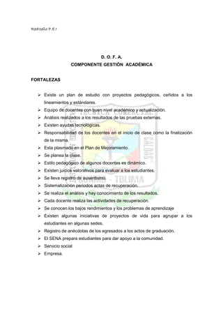 RedIseño P.E.I




                                      D. O. F. A.
                      COMPONENTE GESTIÓN ACADÉMICA


FORTALEZAS


       Existe un plan de estudio con proyectos pedagógicos, ceñidos a los
       lineamientos y estándares.
       Equipo de docentes con buen nivel académico y actualización.
       Análisis realizados a los resultados de las pruebas externas.
       Existen ayudas tecnológicas.
       Responsabilidad de los docentes en el inicio de clase como la finalización
       de la misma.
       Esta plasmado en el Plan de Mejoramiento.
       Se planea la clase.
       Estilo pedagógico de algunos docentes es dinámico.
       Existen juicios valorativos para evaluar a los estudiantes.
       Se lleva registro de ausentismo.
       Sistematización periodos actas de recuperación.
       Se realiza el análisis y hay conocimiento de los resultados.
       Cada docente realiza las actividades de recuperación.
       Se conocen los bajos rendimientos y los problemas de aprendizaje
       Existen algunas iniciativas de proyectos de vida para agrupar a los
       estudiantes en algunas sedes.
       Registro de anécdotas de los egresados a los actos de graduación.
       El SENA prepara estudiantes para dar apoyo a la comunidad.
       Servicio social
       Empresa.
 