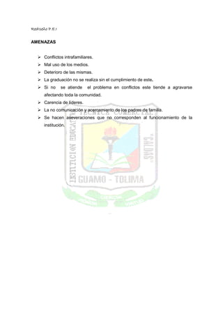 RedIseño P.E.I


AMENAZAS


       Conflictos intrafamiliares.
       Mal uso de los medios.
       Deterioro de las mismas.
       La graduación no se realiza sin el cumplimiento de este.
       Si no     se atiende   el problema en conflictos este tiende a agravarse
       afectando toda la comunidad.
       Carencia de líderes.
       La no comunicación y acercamiento de los padres de familia.
       Se hacen aseveraciones que no corresponden al funcionamiento de la
       institución.
 