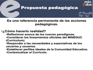 Propuesta pedagógica

Es una referencia permanente de las acciones
pedagógicas.
•¿Cómo hacerlo realidad?
•Reflexionar acerca de los nuevos paradigmas.
•Considerar los lineamientos oficiales del MINEDUC
(Currículum)
•Responder a las necesidades y expectativas de los
usuarios y usuarios.
•Establecer perfiles ideales de la Comunidad Educativa.
•Contextualizar el Currículo.

 