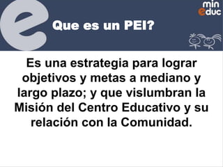 Que es un PEI?
Es una estrategia para lograr
objetivos y metas a mediano y
largo plazo; y que vislumbran la
Misión del Centro Educativo y su
relación con la Comunidad.

 