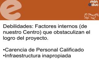 Debilidades: Factores internos (de
nuestro Centro) que obstaculizan el
logro del proyecto.
•Carencia de Personal Calificado
•Infraestructura inapropiada

 