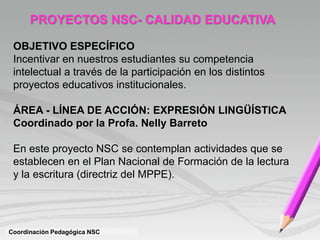 Coordinación Pedagógica NSC
PROYECTOS NSC- CALIDAD EDUCATIVA
OBJETIVO ESPECÍFICO
Incentivar en nuestros estudiantes su competencia
intelectual a través de la participación en los distintos
proyectos educativos institucionales.
ÁREA - LÍNEA DE ACCIÓN: EXPRESIÓN LINGÜÍSTICA
Coordinado por la Profa. Nelly Barreto
En este proyecto NSC se contemplan actividades que se
establecen en el Plan Nacional de Formación de la lectura
y la escritura (directriz del MPPE).
 