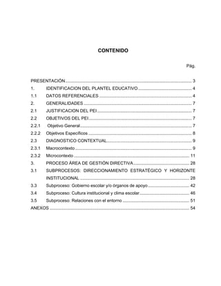 CONTENIDO

                                                                                                                      Pág.


PRESENTACIÓN ........................................................................................................ 3
1.         IDENTIFICACION DEL PLANTEL EDUCATIVO ............................................ 4
1.1        DATOS REFERENCIALES ............................................................................ 4
2.         GENERALIDADES ......................................................................................... 7
2.1        JUSTIFICACION DEL PEI .............................................................................. 7
2.2        OBJETIVOS DEL PEI ..................................................................................... 7
2.2.1       Objetivo General ............................................................................................ 7
2.2.2      Objetivos Específicos ..................................................................................... 8
2.3        DIAGNOSTICO CONTEXTUAL...................................................................... 9
2.3.1      Macrocontexto ................................................................................................ 9
2.3.2      Microcontexto ............................................................................................... 11
3.         PROCESO ÁREA DE GESTIÓN DIRECTIVA .............................................. 28
3.1        SUBPROCESOS: DIRECCIONAMIENTO ESTRATÉGICO Y HORIZONTE
           INSTITUCIONAL .......................................................................................... 28
3.3        Subproceso: Gobierno escolar y/o órganos de apoyo .................................. 42
3.4        Subproceso: Cultura institucional y clima escolar ......................................... 46
3.5        Subproceso: Relaciones con el entorno ....................................................... 51
ANEXOS ................................................................................................................... 54
 