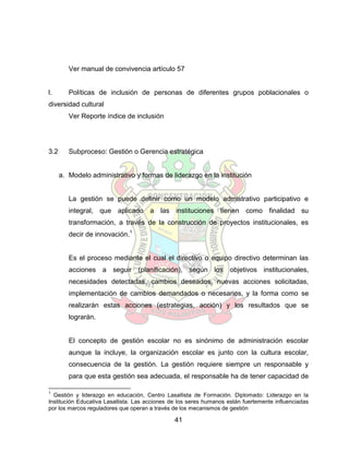 Ver manual de convivencia artículo 57


l.       Políticas de inclusión de personas de diferentes grupos poblacionales o
diversidad cultural
         Ver Reporte índice de inclusión




3.2      Subproceso: Gestión o Gerencia estratégica


      a. Modelo administrativo y formas de liderazgo en la institución


         La gestión se puede definir como un modelo admistrativo participativo e
         integral, que aplicado a las instituciones tienen como finalidad su
         transformación, a través de la construcción de proyectos institucionales, es
         decir de innovación.1


         Es el proceso mediante el cual el directivo o equipo directivo determinan las
         acciones a seguir (planificación), según los objetivos institucionales,
         necesidades detectadas, cambios deseados, nuevas acciones solicitadas,
         implementación de cambios demandados o necesarios, y la forma como se
         realizarán estas acciones (estrategias, acción) y los resultados que se
         lograrán.


         El concepto de gestión escolar no es sinónimo de administración escolar
         aunque la incluye, la organización escolar es junto con la cultura escolar,
         consecuencia de la gestión. La gestión requiere siempre un responsable y
         para que esta gestión sea adecuada, el responsable ha de tener capacidad de

1
  Gestión y liderazgo en educación, Centro Lasallista de Formación. Diplomado: Liderazgo en la
Institución Educativa Lasallista. Las acciones de los seres humanos están fuertemente influenciadas
por los marcos reguladores que operan a través de los mecanismos de gestión

                                                41
 