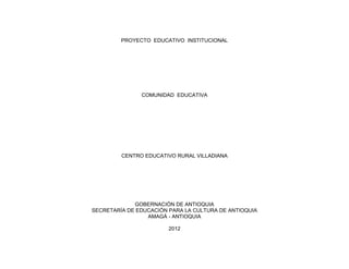 PROYECTO EDUCATIVO INSTITUCIONAL




               COMUNIDAD EDUCATIVA




         CENTRO EDUCATIVO RURAL VILLADIANA




             GOBERNACIÓN DE ANTIOQUIA
SECRETARÍA DE EDUCACIÓN PARA LA CULTURA DE ANTIOQUIA
                 AMAGÁ - ANTIOQUIA

                        2012
 
