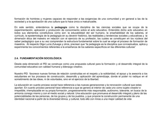 formación de hombres y mujeres capaces de responder a las exigencias de una comunidad y en general a las de la
sociedad y a la aprobación de una cultura que lo hace único e inalcanzable.

En este sentido, entendemos la pedagogía como la disciplina de las ciencias sociales que se ocupa de la
experimentación, aplicación y producción de conocimiento sobre el acto educativo. Entendido dicho acto educativo en
todos sus elementos constitutivos como son: la educabilidad del ser humano, la enseñabilidad de los saberes, el
currículo, la epistemología de la pedagogía en su devenir histórico, las realidades y tendencias sociales y educativas y la
dimensión ética del maestro en relación con el ejercicio de su profesión, los cuales se constituyen en los núcleos del
saber pedagógico que a su vez comprenden la estructura fundamental sobre la cual se erige el proceso de formación de
maestros. Al respecto Olga Lucía Zuluaga y otros, precisan que “la pedagogía es la disciplina que conceptualiza, aplica y
experimenta los conocimientos referentes a la enseñanza de los saberes específicos en las diferentes culturas”



2.4. FUNDAMENTACIÓN SOCIOLÓGICA

Desde esta dimensión el PEI se construye como una propuesta cultural para la formación y el desarrollo integral de la
comunidad educativa con calidad humana y liderazgo creativo.

Nuestro PEI favorece nuevas formas de relación construidas en el respeto y la solidaridad, el apoyo y la asesoría a los
estudiantes en los procesos de construcción, desarrollo y aplicación del aprendizaje, donde el poder no radique en el
sometimiento de las ideas, ni de voluntades, sino en el ejercicio de la libertad.

La educación en cuanto proceso social hace referencia a las nuevas generaciones y la renovación cultural que estas
aportan: En cuanto proceso personal hace referencia a que se genera al interior de cada uno como sujeto creador e
irrepetible, irremplazable en su propia formación, progresivamente más responsable, autónomo, tolerante, en busca de la
armonía consigo mismo y con el medio social y natural. Una educación que promueva el desarrollo integral y pleno de las
potencialidades de las personas, de los grupos y de los pueblos, y que propicie la construcción permanente de una
identidad nacional a partir de la diversidad étnica, y cultural, todo ello con miras a una mejor calidad de vida
 