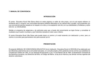 7. MANUAL DE CONVIVENCIA


                                                    INTRODUCCIÓN


El centro Educativo Rural Villa Diana ofrece en estas páginas un estilo de vida propio, con el cual espera obtener un
ambiente sano y construir una comunidad educativa solidaria afianzada en los valores ético morales, que propendan por
una convivencia pacífica basada en el respeto a la vida y a la aceptación del otro con sus debilidades y fortalezas y sobre
todo de su individualidad.

Señala un programa de exigencias y de estímulos para que a través del conocimiento se logre formar y consolidar el
ciudadano que nuestro municipio y que Colombia necesita en este nuevo milenio.

El centro Educativa Rural Villa Diana solo puede trazar un camino y lo está haciendo con dedicación y amor, pero un
camino no se abre para permanecer sino para avanzar por él.



                                                    PRESENTACION


El presente MANUAL DE CONVIVENCIA EDUCATIVO de la Institución Educativa Rural LA ROCHELA fue elaborado por
los diferentes estamentos de la comunidad educativa, en consulta amplia y libre partiendo de las normas que establece la
Constitución Política de 1991, la Ley General de Educación o Ley 115 de febrero 08 de 1994, la Declaración Universal de
los Derechos Humanos, los Derechos del Niño, el Código del Menor, la ley de la infancia y las demás normas vigentes del
derecho colombiano
 