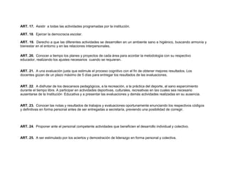ART. 17. Asistir a todas las actividades programadas por la institución.

ART. 18. Ejercer la democracia escolar.

ART. 19. Derecho a que las diferentes actividades se desarrollen en un ambiente sano e higiénico, buscando armonía y
bienestar en el entorno y en las relaciones interpersonales.

ART. 20. Conocer a tiempo los planes y proyectos de cada área para acordar la metodología con su respectivo
educador, realizando los ajustes necesarios cuando se requieran.


ART. 21. A una evaluación justa que estimule el proceso cognitivo con el fin de obtener mejores resultados. Los
docentes gozan de un plazo máximo de 5 días para entregar los resultados de las evaluaciones.


ART. 22. A disfrutar de los descansos pedagógicos, a la recreación, a la práctica del deporte, al sano esparcimiento
durante el tiempo libre. A participar en actividades deportivas, culturales, recreativas en las cuales sea necesario
ausentarse de la Institución Educativa y a presentar las evaluaciones y demás actividades realizadas en su ausencia.


ART. 23. Conocer las notas y resultados de trabajos y evaluaciones oportunamente enunciando los respectivos códigos
y definitivas en forma personal antes de ser entregadas a secretaría, previendo una posibilidad de corregir.



ART. 24. Proponer ante el personal competente actividades que beneficien el desarrollo individual y colectivo.


ART. 25. A ser estimulado por los aciertos y demostración de liderazgo en forma personal y colectiva.
 