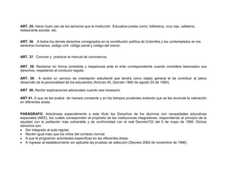 ART. 35. Hacer buen uso de los servicios que la Institución Educativa presta como: biblioteca, cruz roja, cafetería,
restaurante escolar, etc.


ART. 36. A todos los demás derechos consignados en la constitución política de Colombia y los contemplados en los
derechos humanos, código civil, código penal y código del menor.


ART. 37. Conocer y practicar el manual de convivencia.

ART. 38. Reclamar en forma comedida y respetuosa ante el ente correspondiente cuando considere lesionados sus
derechos, respetando el conducto regular.

ART. 39. A recibir un servicio de orientación estudiantil que tendrá como objeto general el de contribuir al pleno
desarrollo de la personalidad de los educandos (Artículo 40, Decreto 1860 de agosto 03 de 1994).

ART 40. Recibir explicaciones adicionales cuando sea necesario

ART 41. A que se les evalúe de manera constante y en los tiempos prudentes evitando que se les acumule la valoración
en diferentes áreas.


PARÁGRAFO: Adiciónese especialmente a este título los Derechos de los alumnos con necesidades educativas
especiales (NEE), los cuales corresponden al propósito de las instituciones integradoras, respondiendo al principio de la
equidad con la población más vulnerable y de conformidad con el real Decreto732 del 5 de mayo de 1995. Dichos
derechos son:
   Ser integrado al aula regular.
   Recibir igual trato que los niños del contexto normal.
   A que le programen actividades específicas en las diferentes áreas.
   A ingresar al establecimiento sin aplicarle las pruebas de selección (Decreto 2082 de noviembre de 1996)
 
